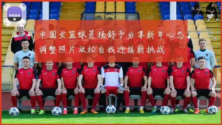 中国女篮球员杨舒予分享新年心态调整照片放松自我迎接新挑战