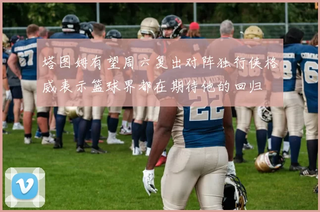 塔图姆有望周六复出对阵独行侠格威表示篮球界都在期待他的回归