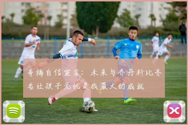 夸梅自信宣言：未来与乔丹科比齐名让孩子无忧是我最大的成就