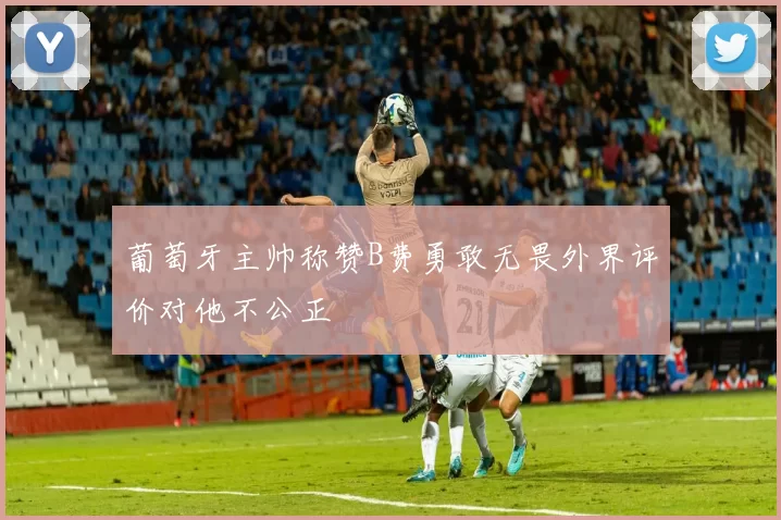 葡萄牙主帅称赞B费勇敢无畏外界评价对他不公正