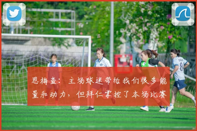 恩梅查：主场球迷带给我们很多能量和动力，但拜仁掌控了本场比赛