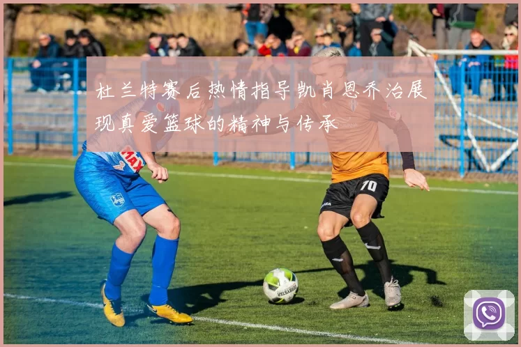 杜兰特赛后热情指导凯肖恩乔治展现真爱篮球的精神与传承