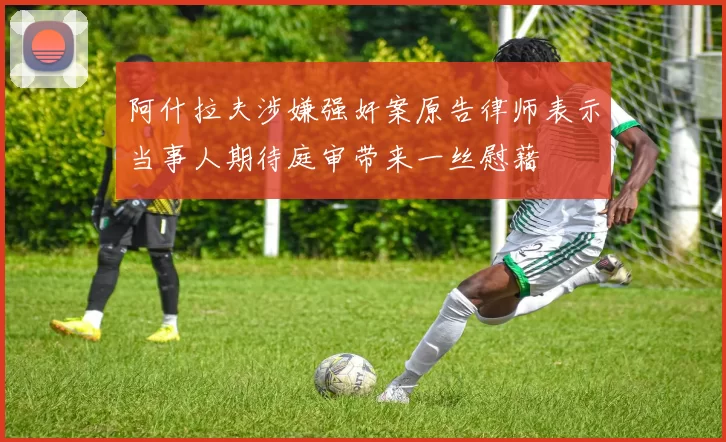 阿什拉夫涉嫌强奸案原告律师表示当事人期待庭审带来一丝慰藉