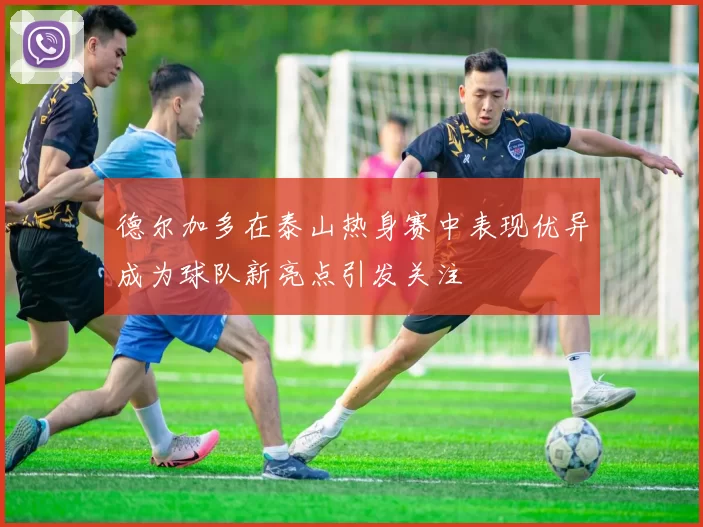 德尔加多在泰山热身赛中表现优异成为球队新亮点引发关注
