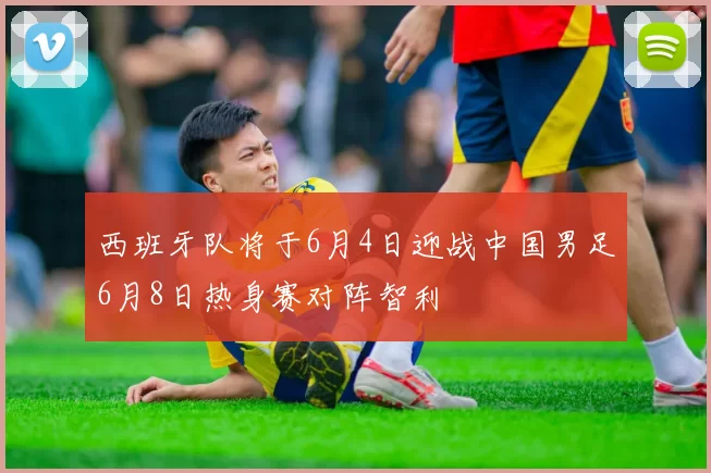 西班牙队将于6月4日迎战中国男足6月8日热身赛对阵智利