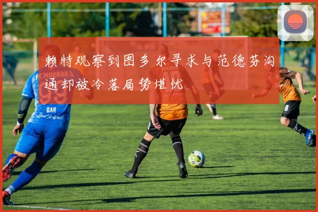 赖特观察到图多尔寻求与范德芬沟通却被冷落局势堪忧