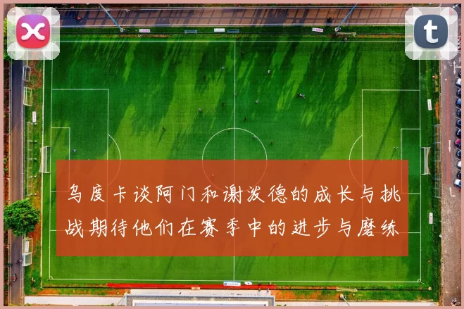 乌度卡谈阿门和谢泼德的成长与挑战期待他们在赛季中的进步与磨练