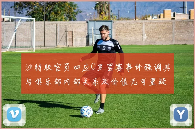 沙特联官员回应C罗罢赛事件强调其与俱乐部内部关系及价值无可置疑