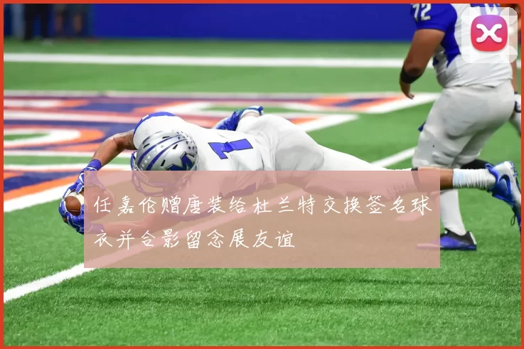 任嘉伦赠唐装给杜兰特交换签名球衣并合影留念展友谊