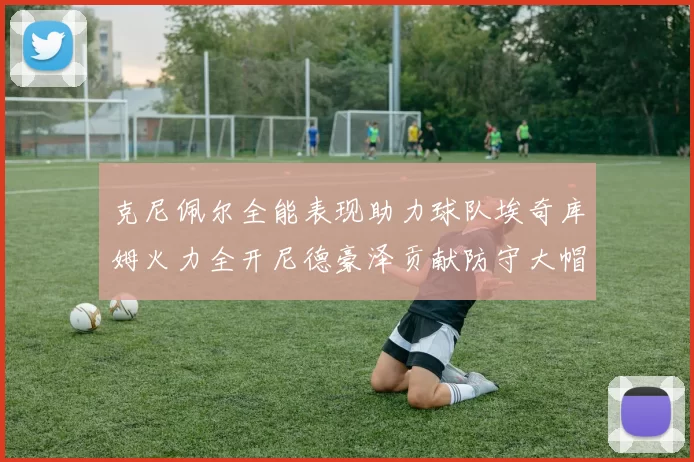 克尼佩尔全能表现助力球队埃奇库姆火力全开尼德豪泽贡献防守大帽
