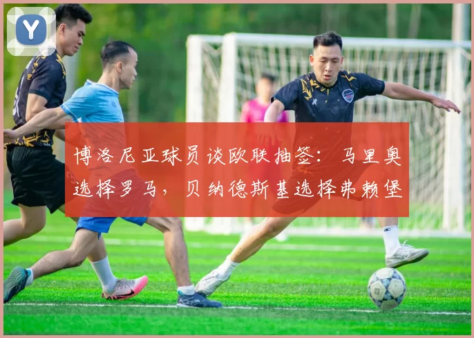博洛尼亚球员谈欧联抽签：马里奥选择罗马，贝纳德斯基选择弗赖堡