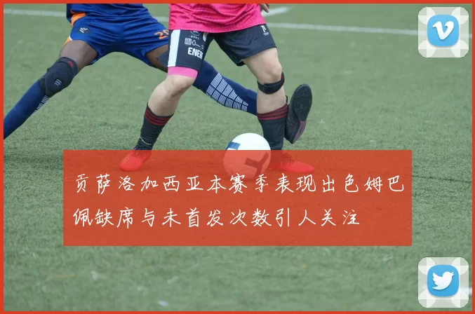 贡萨洛加西亚本赛季表现出色姆巴佩缺席与未首发次数引人关注