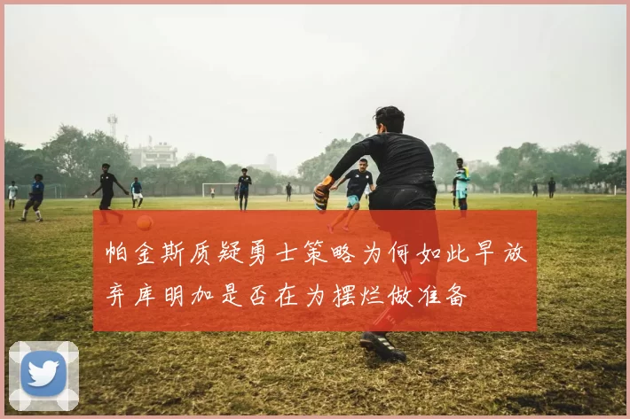 帕金斯质疑勇士策略为何如此早放弃库明加是否在为摆烂做准备