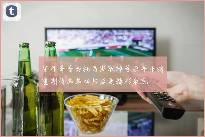 字母哥哥为托马斯取绰号杀手卡梅隆期待弟弟回归后更精彩表现