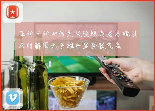 亚姆卡姆回传失误险酿乌龙方镜淇及时解围无奈摊手显紧张气氛