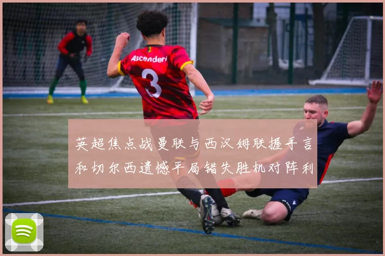 英超焦点战曼联与西汉姆联握手言和切尔西遗憾平局错失胜机对阵利兹联