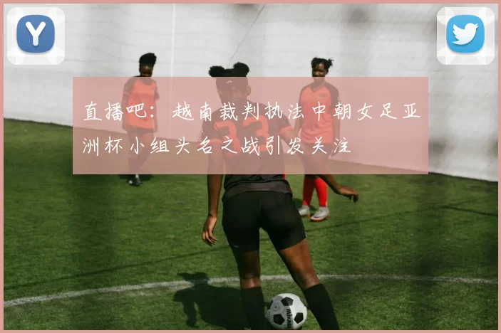 直播吧：越南裁判执法中朝女足亚洲杯小组头名之战引发关注