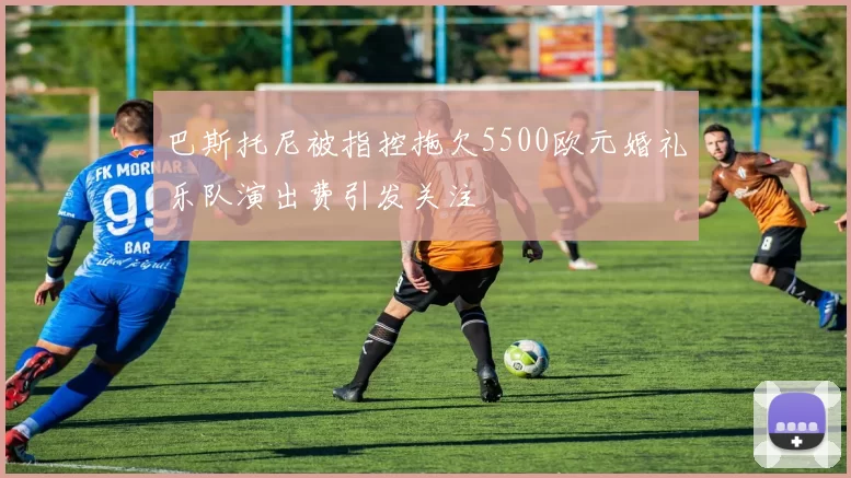 巴斯托尼被指控拖欠5500欧元婚礼乐队演出费引发关注