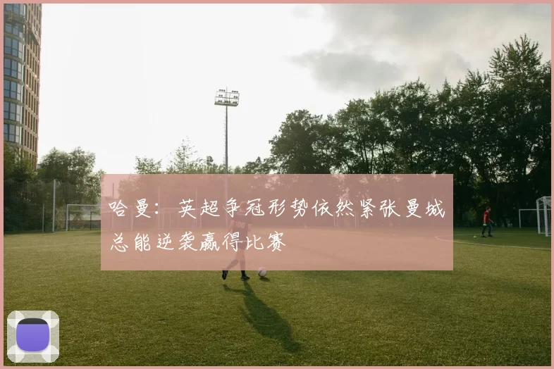 哈曼：英超争冠形势依然紧张曼城总能逆袭赢得比赛
