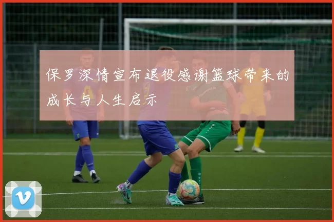 保罗深情宣布退役感谢篮球带来的成长与人生启示