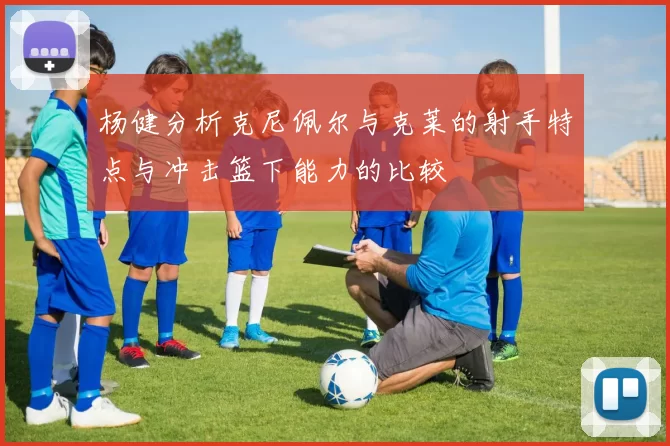 杨健分析克尼佩尔与克莱的射手特点与冲击篮下能力的比较