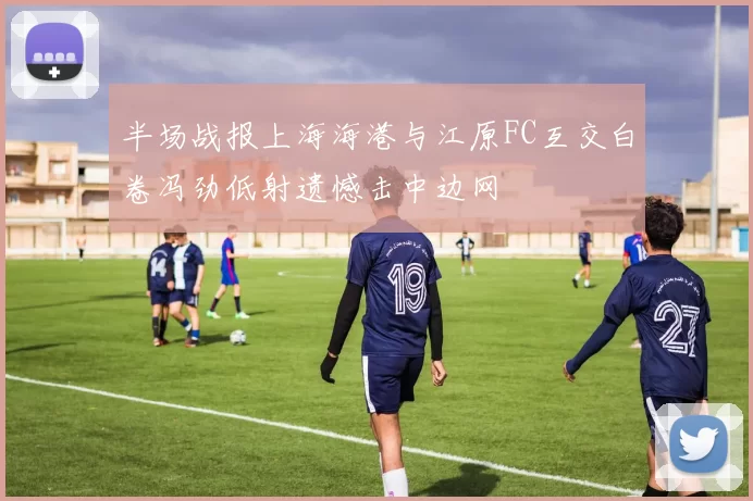 半场战报上海海港与江原FC互交白卷冯劲低射遗憾击中边网