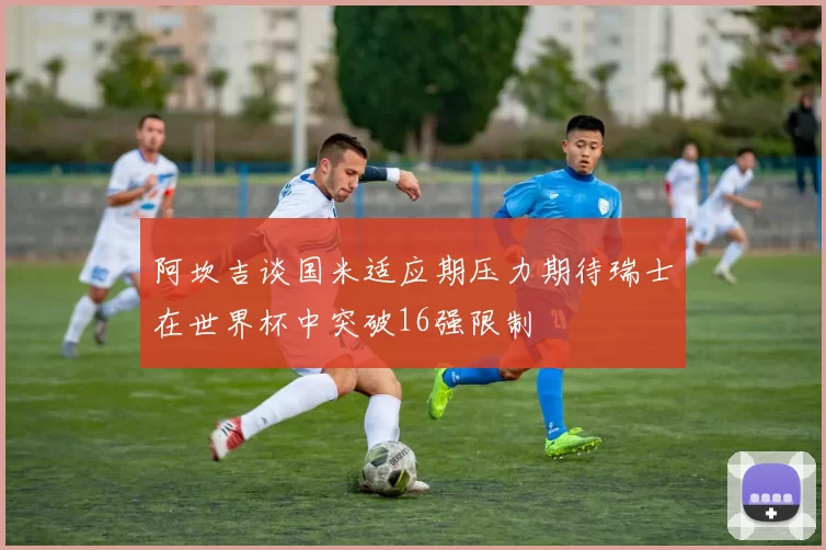 阿坎吉谈国米适应期压力期待瑞士在世界杯中突破16强限制