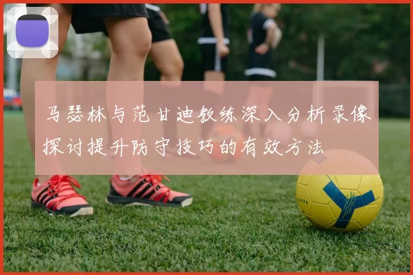 马瑟林与范甘迪教练深入分析录像探讨提升防守技巧的有效方法