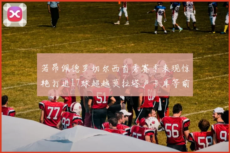 若昂佩德罗切尔西首秀赛季表现惊艳打进17球超越莫拉塔卢卡库等前锋