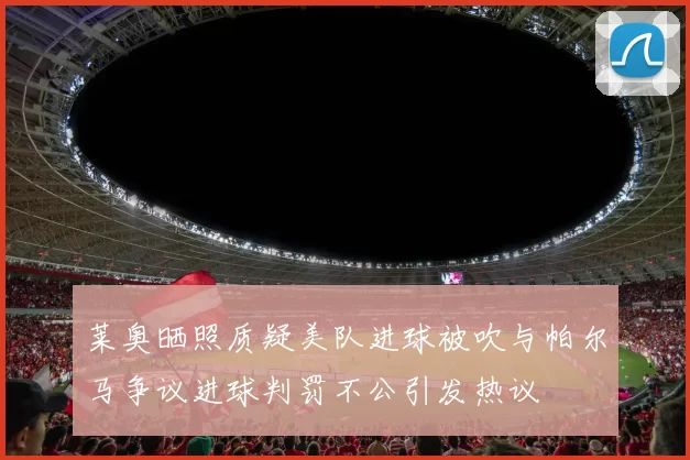 莱奥晒照质疑美队进球被吹与帕尔马争议进球判罚不公引发热议