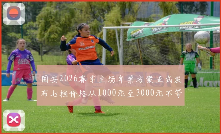 国安2026赛季主场年票方案正式发布七档价格从1000元至3000元不等