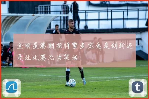 全明星赛制花样繁多究竟是创新还是让比赛沦为笑话