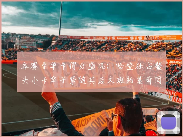 本赛季单节得分盛况：哈登独占鳌头小卡华子紧随其后文班约基奇同创佳绩