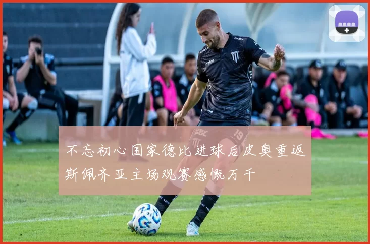 不忘初心国家德比进球后皮奥重返斯佩齐亚主场观赛感慨万千